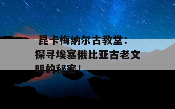  昆卡梅纳尔古教堂：探寻埃塞俄比亚古老文明的秘密！