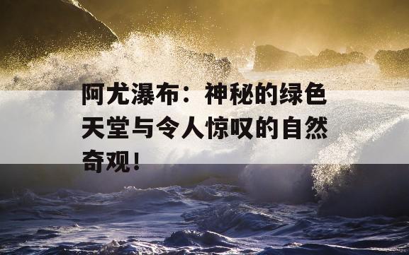 阿尤瀑布：神秘的绿色天堂与令人惊叹的自然奇观！